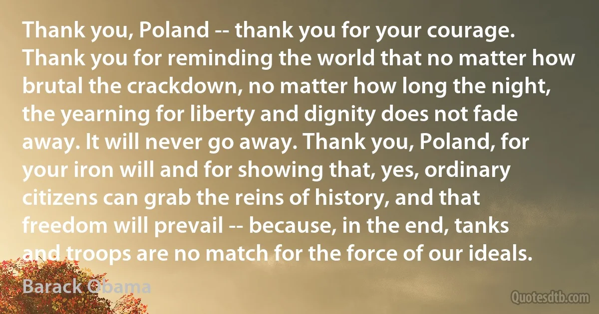 Thank you, Poland -- thank you for your courage. Thank you for reminding the world that no matter how brutal the crackdown, no matter how long the night, the yearning for liberty and dignity does not fade away. It will never go away. Thank you, Poland, for your iron will and for showing that, yes, ordinary citizens can grab the reins of history, and that freedom will prevail -- because, in the end, tanks and troops are no match for the force of our ideals. (Barack Obama)