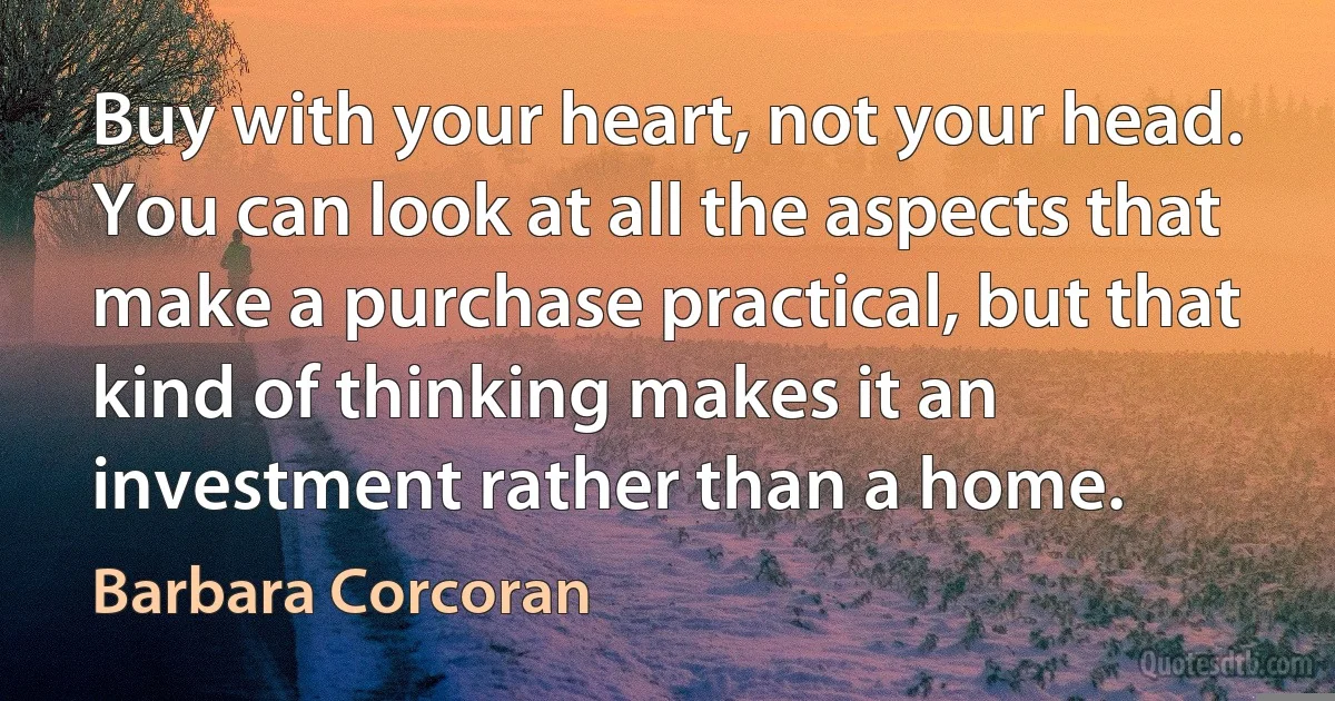 Buy with your heart, not your head. You can look at all the aspects that make a purchase practical, but that kind of thinking makes it an investment rather than a home. (Barbara Corcoran)