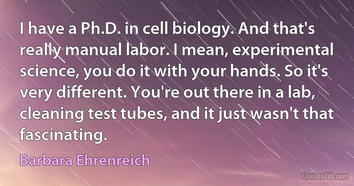 I have a Ph.D. in cell biology. And that's really manual labor. I mean, experimental science, you do it with your hands. So it's very different. You're out there in a lab, cleaning test tubes, and it just wasn't that fascinating. (Barbara Ehrenreich)