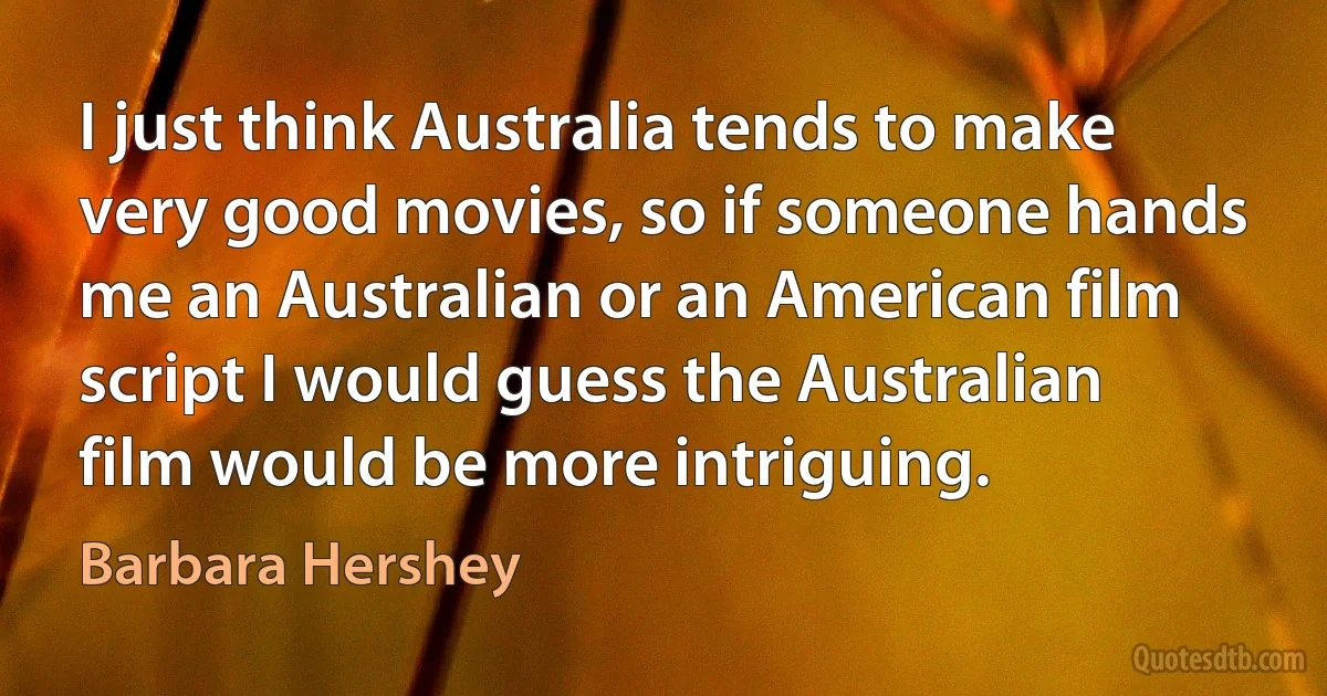 I just think Australia tends to make very good movies, so if someone hands me an Australian or an American film script I would guess the Australian film would be more intriguing. (Barbara Hershey)