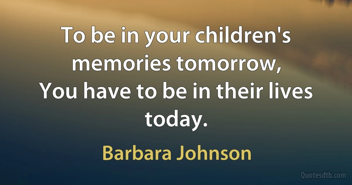 To be in your children's memories tomorrow,
You have to be in their lives today. (Barbara Johnson)