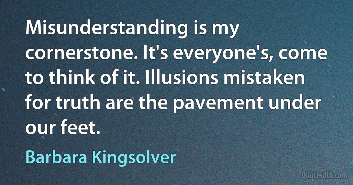 Misunderstanding is my cornerstone. It's everyone's, come to think of it. Illusions mistaken for truth are the pavement under our feet. (Barbara Kingsolver)