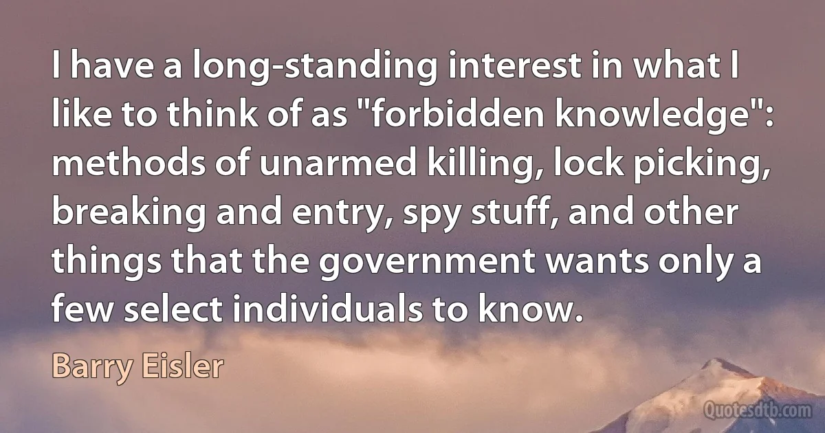 I have a long-standing interest in what I like to think of as "forbidden knowledge": methods of unarmed killing, lock picking, breaking and entry, spy stuff, and other things that the government wants only a few select individuals to know. (Barry Eisler)