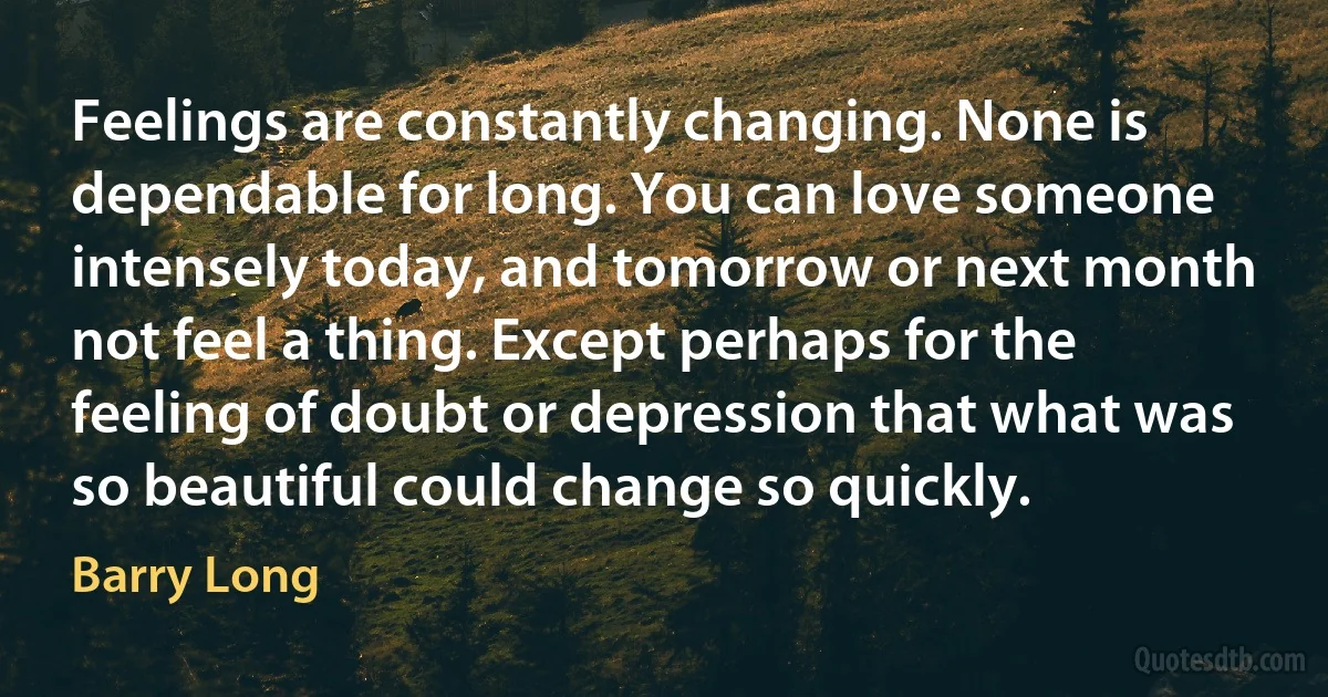 Feelings are constantly changing. None is dependable for long. You can love someone intensely today, and tomorrow or next month not feel a thing. Except perhaps for the feeling of doubt or depression that what was so beautiful could change so quickly. (Barry Long)