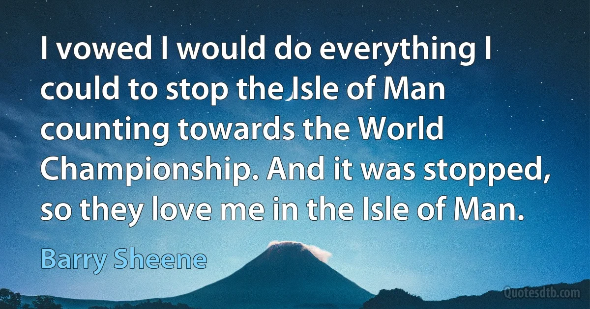 I vowed I would do everything I could to stop the Isle of Man counting towards the World Championship. And it was stopped, so they love me in the Isle of Man. (Barry Sheene)