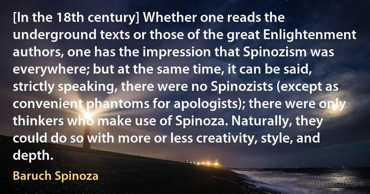 [In the 18th century] Whether one reads the underground texts or those of the great Enlightenment authors, one has the impression that Spinozism was everywhere; but at the same time, it can be said, strictly speaking, there were no Spinozists (except as convenient phantoms for apologists); there were only thinkers who make use of Spinoza. Naturally, they could do so with more or less creativity, style, and depth. (Baruch Spinoza)