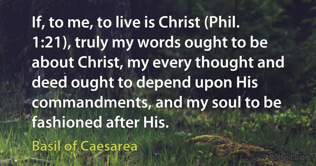 If, to me, to live is Christ (Phil. 1:21), truly my words ought to be about Christ, my every thought and deed ought to depend upon His commandments, and my soul to be fashioned after His. (Basil of Caesarea)