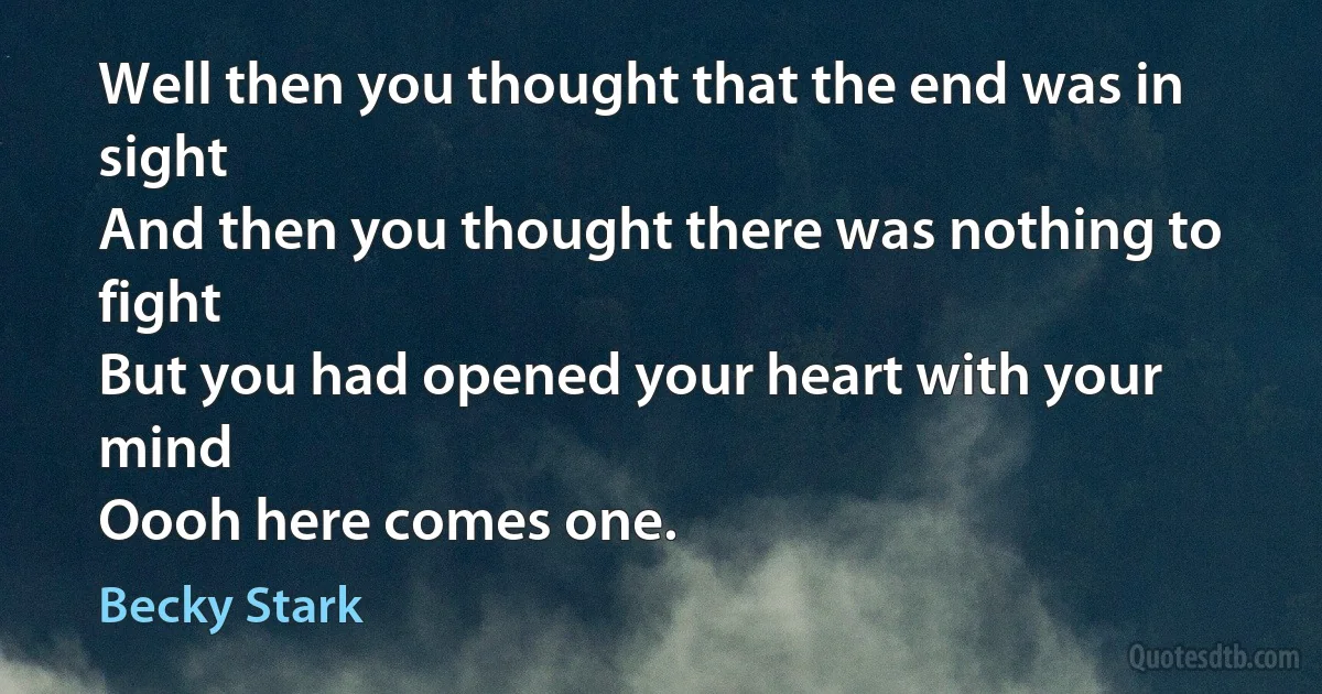 Well then you thought that the end was in sight
And then you thought there was nothing to fight
But you had opened your heart with your mind
Oooh here comes one. (Becky Stark)