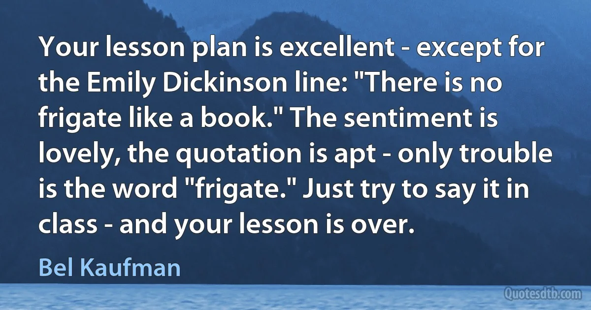 Your lesson plan is excellent - except for the Emily Dickinson line: "There is no frigate like a book." The sentiment is lovely, the quotation is apt - only trouble is the word "frigate." Just try to say it in class - and your lesson is over. (Bel Kaufman)