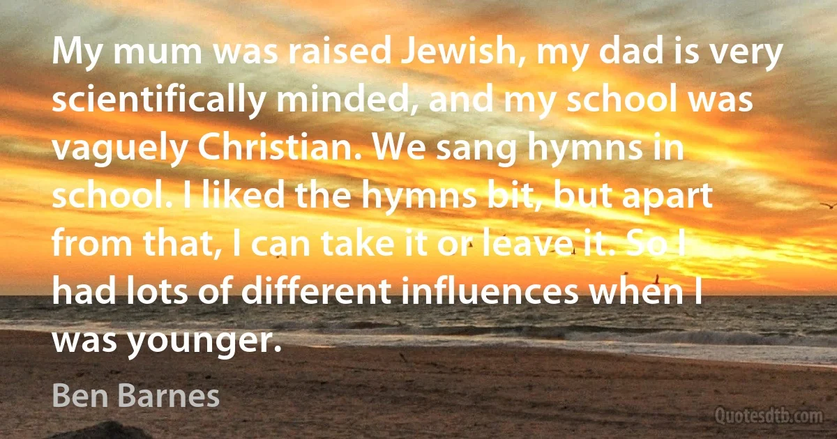 My mum was raised Jewish, my dad is very scientifically minded, and my school was vaguely Christian. We sang hymns in school. I liked the hymns bit, but apart from that, I can take it or leave it. So I had lots of different influences when I was younger. (Ben Barnes)