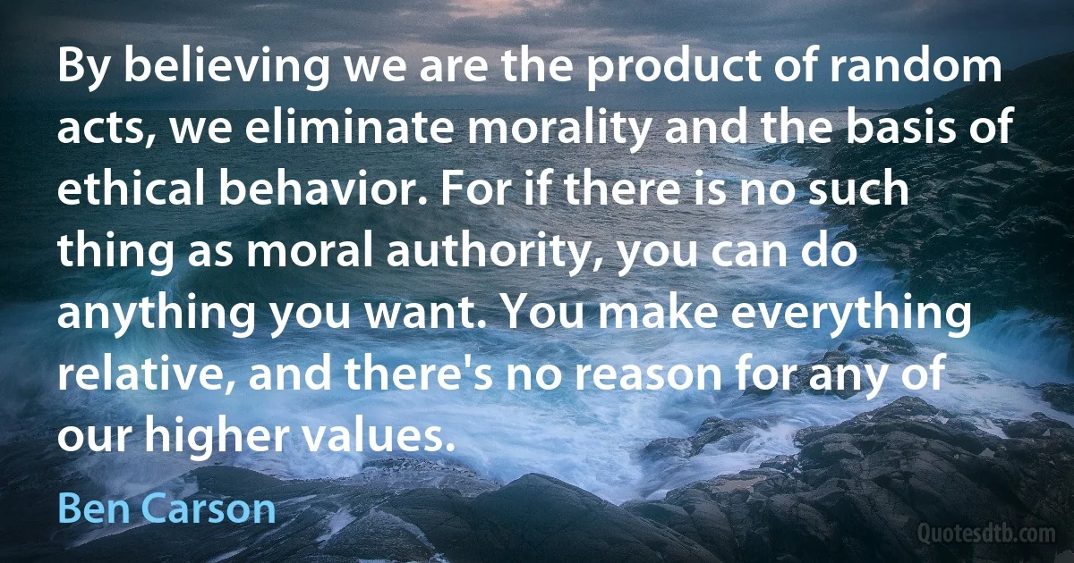 By believing we are the product of random acts, we eliminate morality and the basis of ethical behavior. For if there is no such thing as moral authority, you can do anything you want. You make everything relative, and there's no reason for any of our higher values. (Ben Carson)