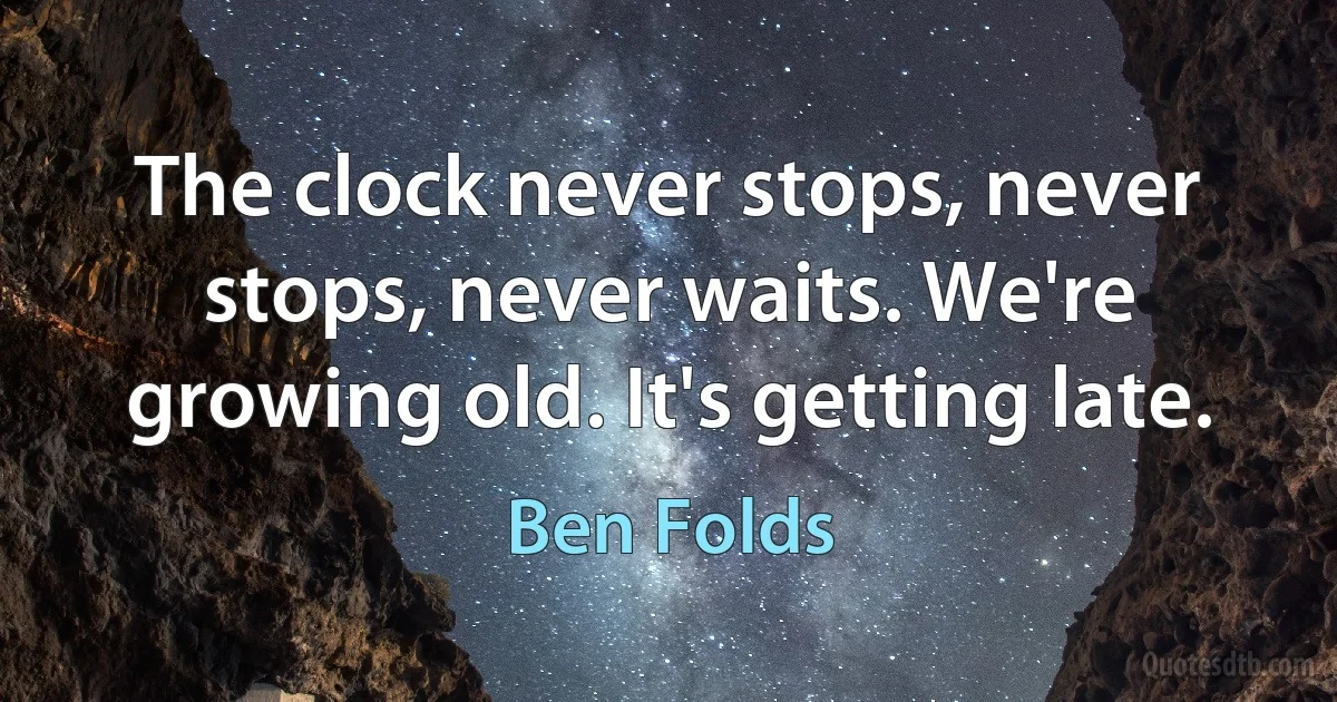 The clock never stops, never stops, never waits. We're growing old. It's getting late. (Ben Folds)