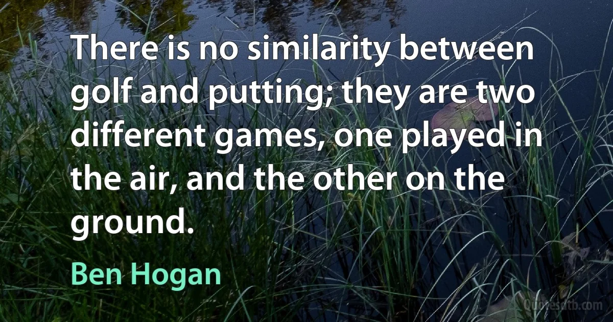 There is no similarity between golf and putting; they are two different games, one played in the air, and the other on the ground. (Ben Hogan)