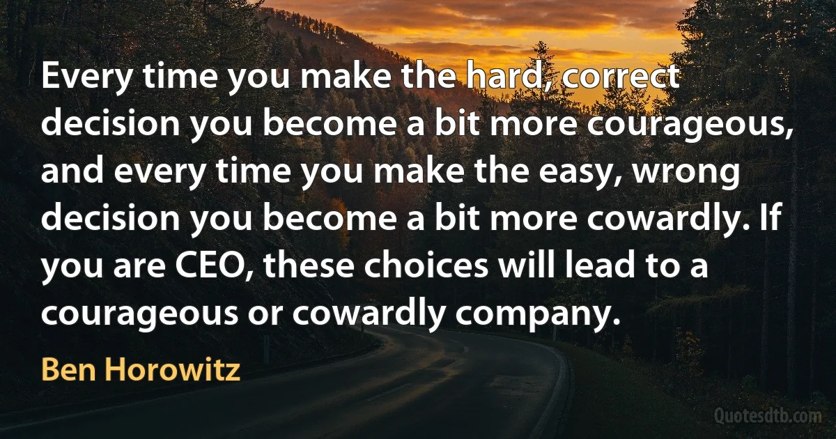 Every time you make the hard, correct decision you become a bit more courageous, and every time you make the easy, wrong decision you become a bit more cowardly. If you are CEO, these choices will lead to a courageous or cowardly company. (Ben Horowitz)