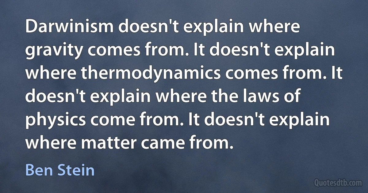 Darwinism doesn't explain where gravity comes from. It doesn't explain where thermodynamics comes from. It doesn't explain where the laws of physics come from. It doesn't explain where matter came from. (Ben Stein)