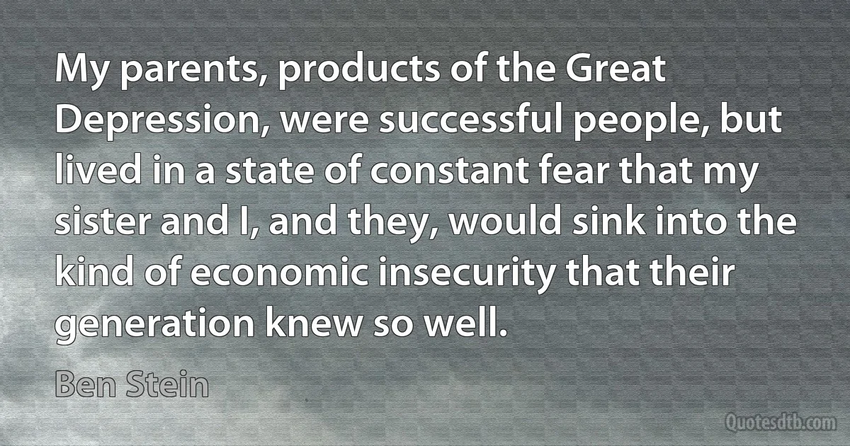 My parents, products of the Great Depression, were successful people, but lived in a state of constant fear that my sister and I, and they, would sink into the kind of economic insecurity that their generation knew so well. (Ben Stein)