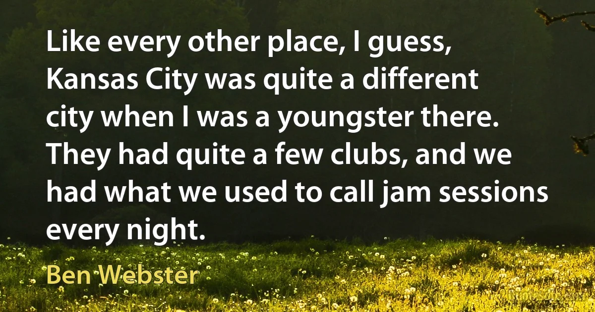 Like every other place, I guess, Kansas City was quite a different city when I was a youngster there. They had quite a few clubs, and we had what we used to call jam sessions every night. (Ben Webster)