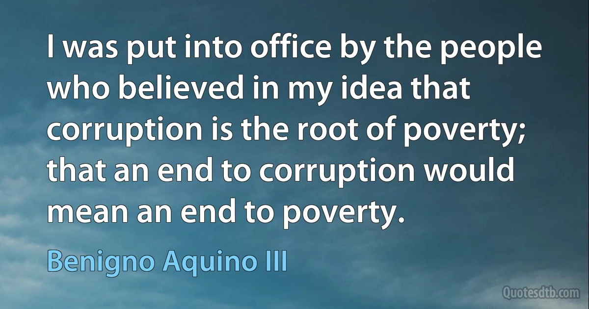 I was put into office by the people who believed in my idea that corruption is the root of poverty; that an end to corruption would mean an end to poverty. (Benigno Aquino III)