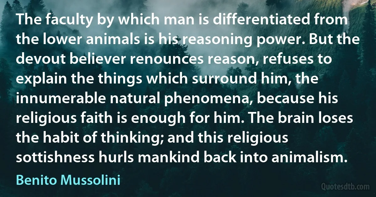 The faculty by which man is differentiated from the lower animals is his reasoning power. But the devout believer renounces reason, refuses to explain the things which surround him, the innumerable natural phenomena, because his religious faith is enough for him. The brain loses the habit of thinking; and this religious sottishness hurls mankind back into animalism. (Benito Mussolini)