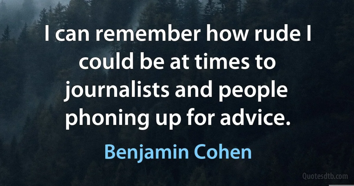 I can remember how rude I could be at times to journalists and people phoning up for advice. (Benjamin Cohen)