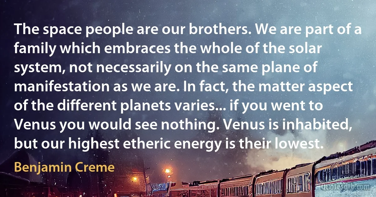 The space people are our brothers. We are part of a family which embraces the whole of the solar system, not necessarily on the same plane of manifestation as we are. In fact, the matter aspect of the different planets varies... if you went to Venus you would see nothing. Venus is inhabited, but our highest etheric energy is their lowest. (Benjamin Creme)