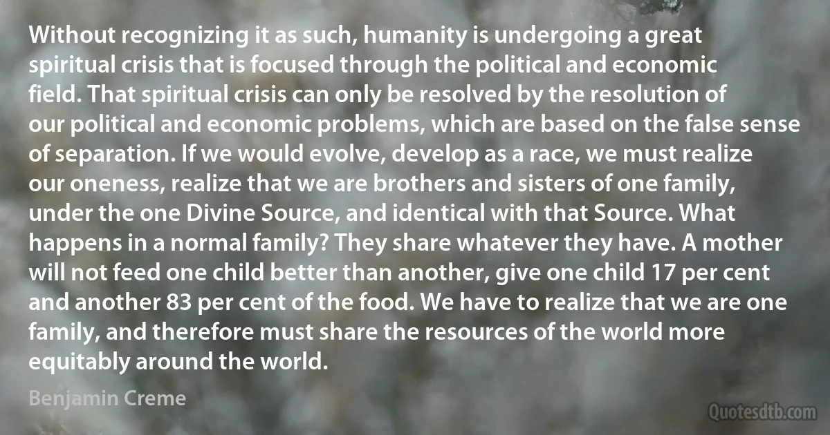 Without recognizing it as such, humanity is undergoing a great spiritual crisis that is focused through the political and economic field. That spiritual crisis can only be resolved by the resolution of our political and economic problems, which are based on the false sense of separation. If we would evolve, develop as a race, we must realize our oneness, realize that we are brothers and sisters of one family, under the one Divine Source, and identical with that Source. What happens in a normal family? They share whatever they have. A mother will not feed one child better than another, give one child 17 per cent and another 83 per cent of the food. We have to realize that we are one family, and therefore must share the resources of the world more equitably around the world. (Benjamin Creme)