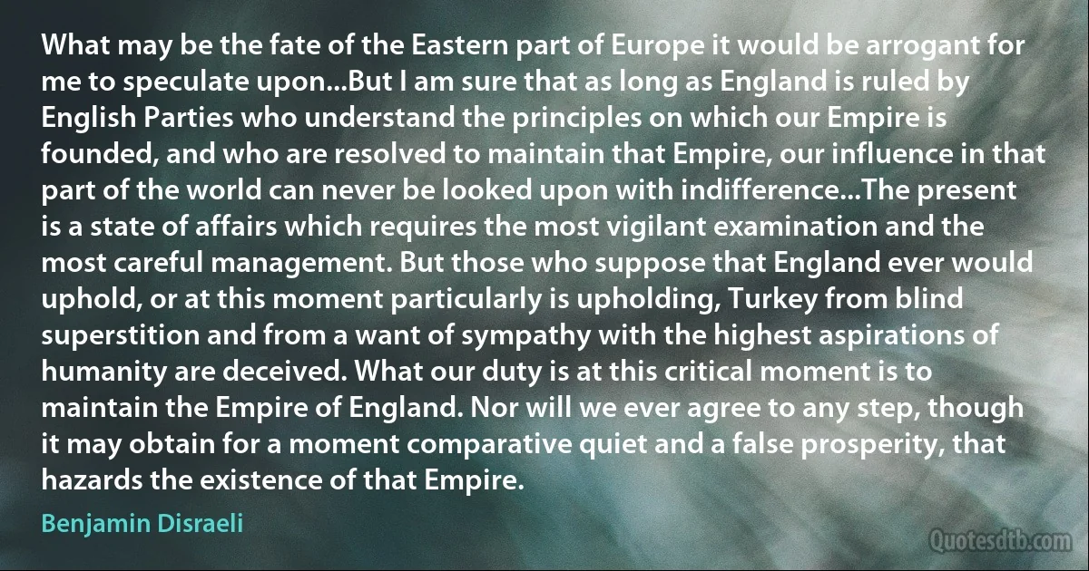 What may be the fate of the Eastern part of Europe it would be arrogant for me to speculate upon...But I am sure that as long as England is ruled by English Parties who understand the principles on which our Empire is founded, and who are resolved to maintain that Empire, our influence in that part of the world can never be looked upon with indifference...The present is a state of affairs which requires the most vigilant examination and the most careful management. But those who suppose that England ever would uphold, or at this moment particularly is upholding, Turkey from blind superstition and from a want of sympathy with the highest aspirations of humanity are deceived. What our duty is at this critical moment is to maintain the Empire of England. Nor will we ever agree to any step, though it may obtain for a moment comparative quiet and a false prosperity, that hazards the existence of that Empire. (Benjamin Disraeli)