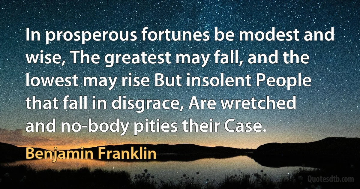 In prosperous fortunes be modest and wise, The greatest may fall, and the lowest may rise But insolent People that fall in disgrace, Are wretched and no-body pities their Case. (Benjamin Franklin)