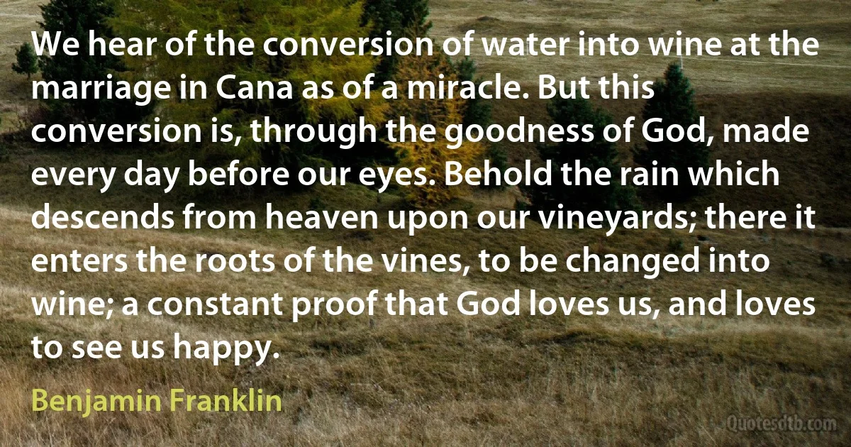 We hear of the conversion of water into wine at the marriage in Cana as of a miracle. But this conversion is, through the goodness of God, made every day before our eyes. Behold the rain which descends from heaven upon our vineyards; there it enters the roots of the vines, to be changed into wine; a constant proof that God loves us, and loves to see us happy. (Benjamin Franklin)