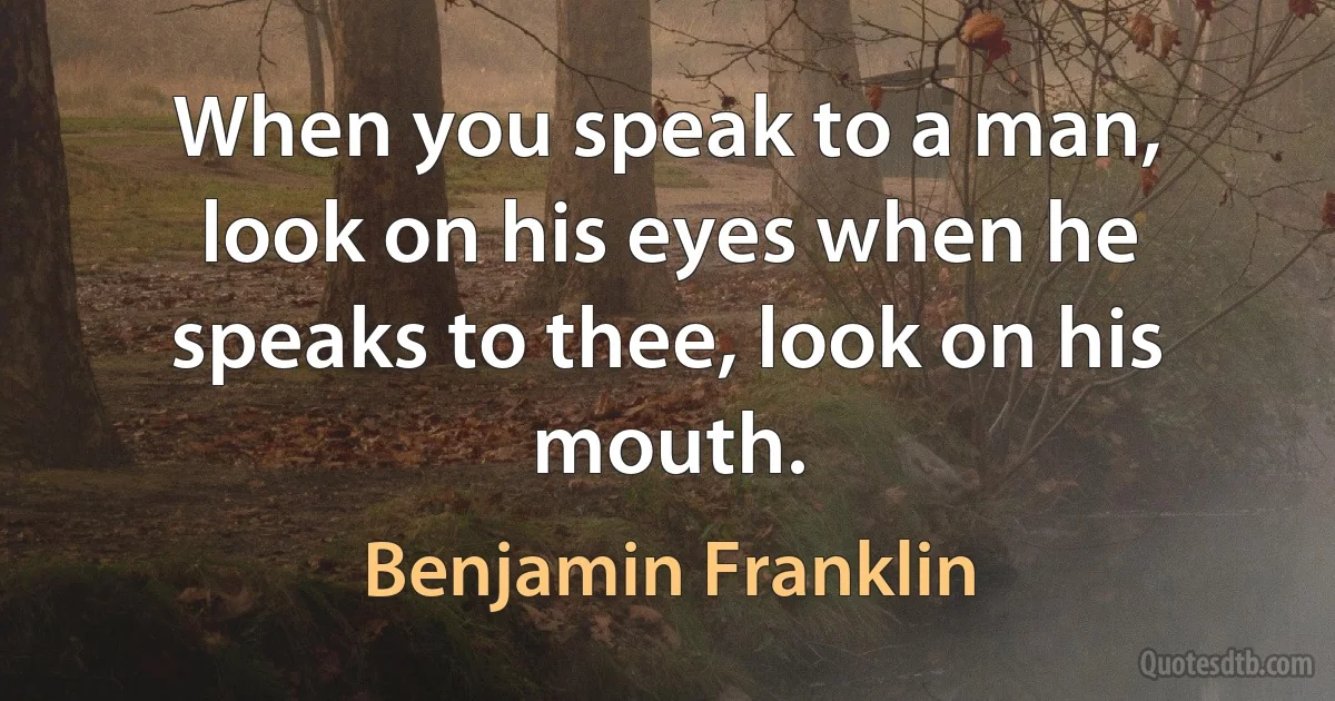 When you speak to a man, look on his eyes when he speaks to thee, look on his mouth. (Benjamin Franklin)