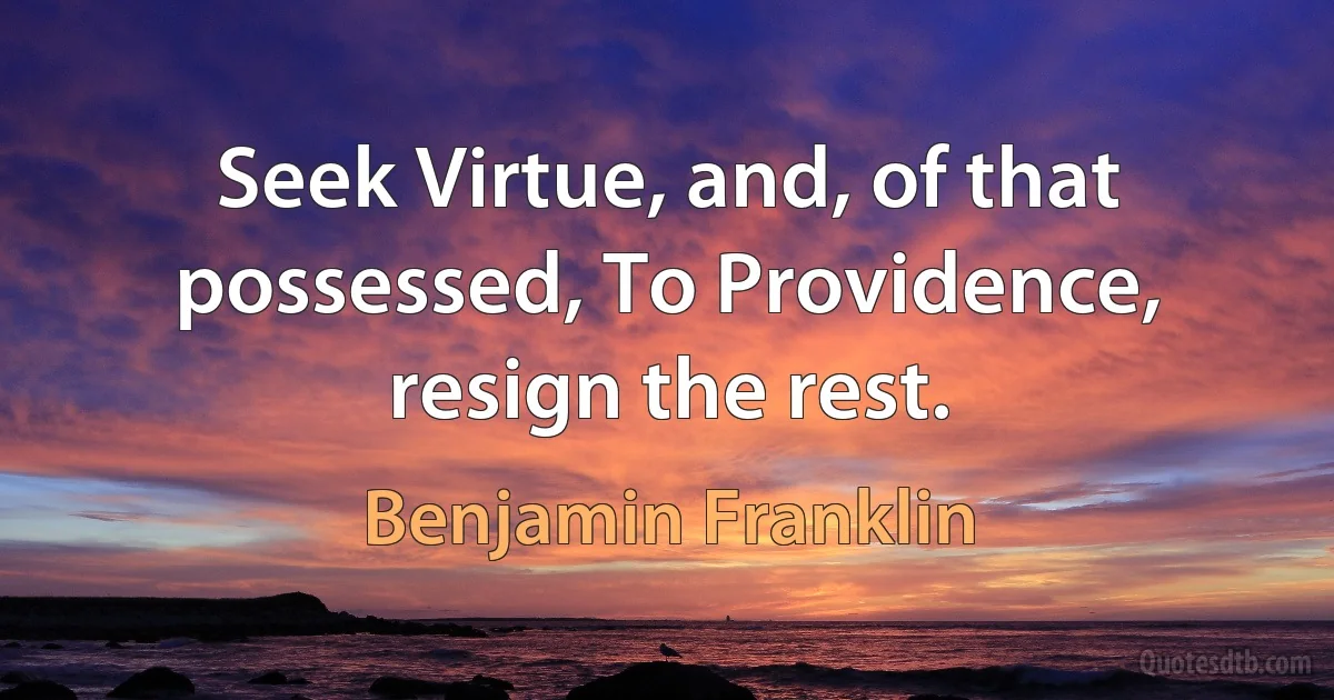 Seek Virtue, and, of that possessed, To Providence, resign the rest. (Benjamin Franklin)