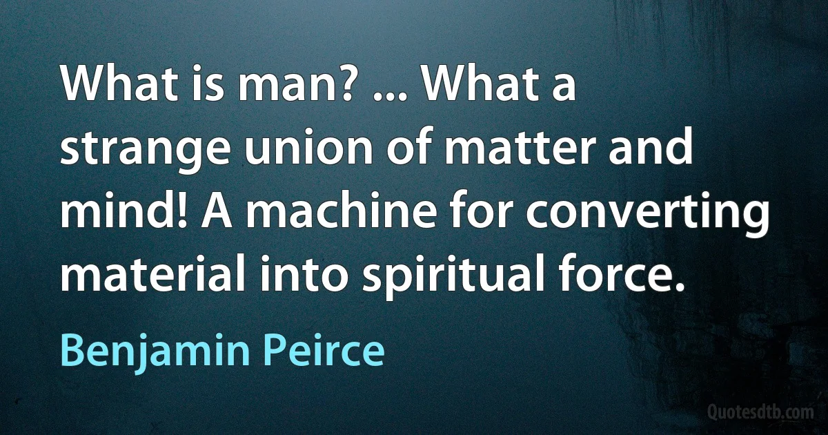 What is man? ... What a strange union of matter and mind! A machine for converting material into spiritual force. (Benjamin Peirce)