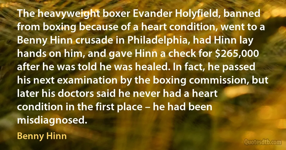 The heavyweight boxer Evander Holyfield, banned from boxing because of a heart condition, went to a Benny Hinn crusade in Philadelphia, had Hinn lay hands on him, and gave Hinn a check for $265,000 after he was told he was healed. In fact, he passed his next examination by the boxing commission, but later his doctors said he never had a heart condition in the first place – he had been misdiagnosed. (Benny Hinn)