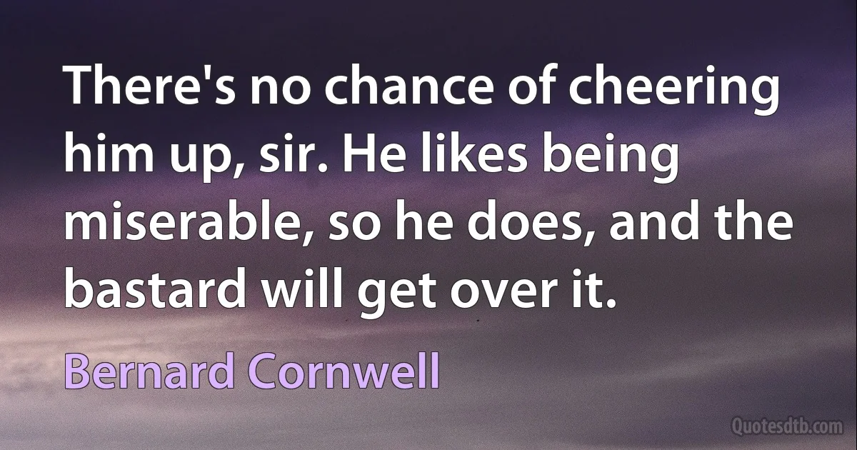 There's no chance of cheering him up, sir. He likes being miserable, so he does, and the bastard will get over it. (Bernard Cornwell)