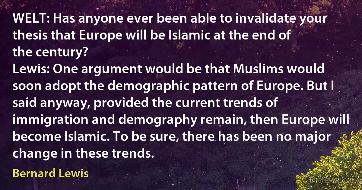 WELT: Has anyone ever been able to invalidate your thesis that Europe will be Islamic at the end of the century?
Lewis: One argument would be that Muslims would soon adopt the demographic pattern of Europe. But I said anyway, provided the current trends of immigration and demography remain, then Europe will become Islamic. To be sure, there has been no major change in these trends. (Bernard Lewis)