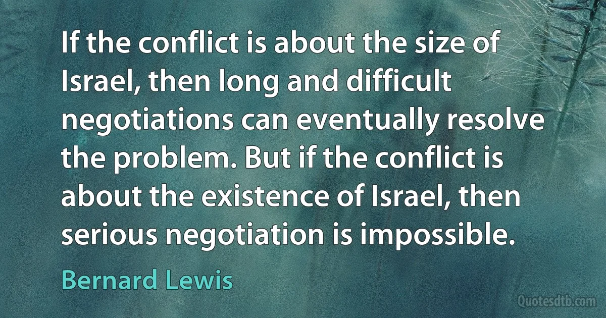 If the conflict is about the size of Israel, then long and difficult negotiations can eventually resolve the problem. But if the conflict is about the existence of Israel, then serious negotiation is impossible. (Bernard Lewis)