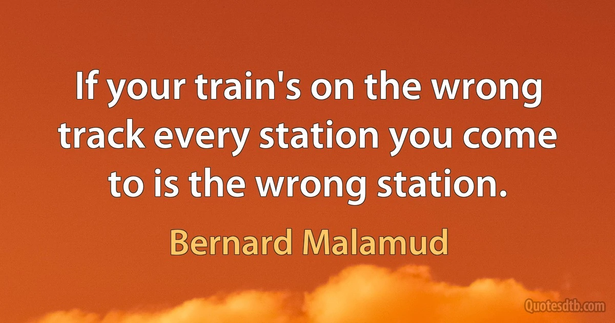 If your train's on the wrong track every station you come to is the wrong station. (Bernard Malamud)