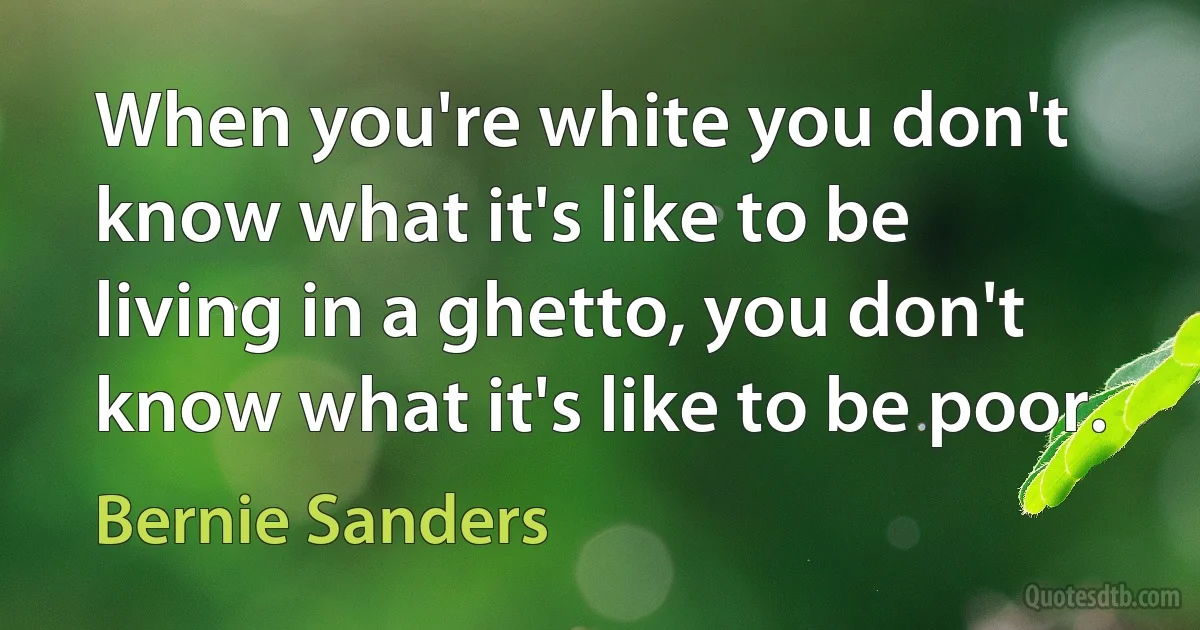 When you're white you don't know what it's like to be living in a ghetto, you don't know what it's like to be poor. (Bernie Sanders)