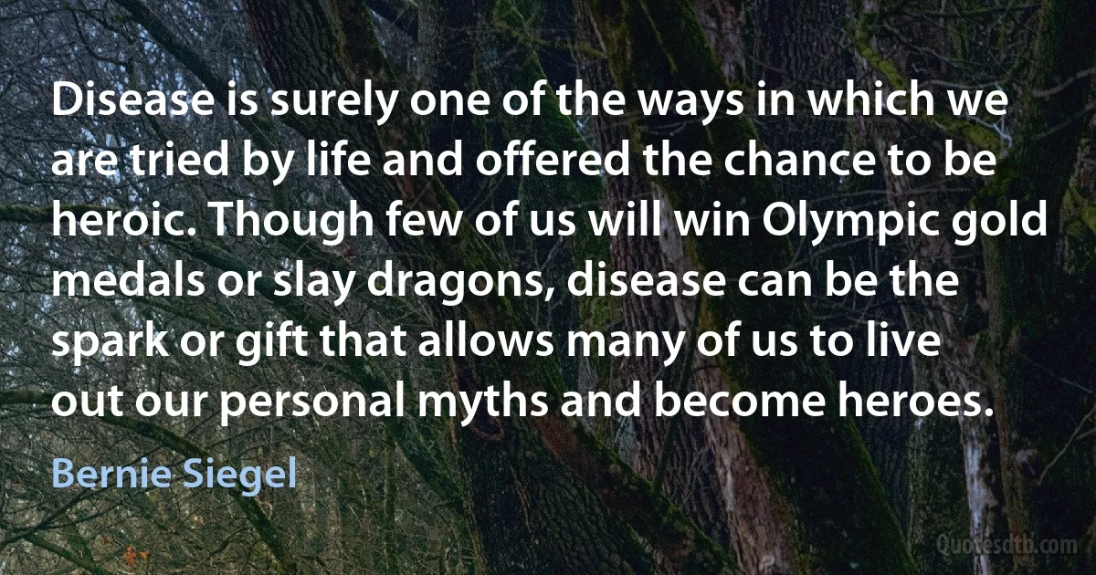 Disease is surely one of the ways in which we are tried by life and offered the chance to be heroic. Though few of us will win Olympic gold medals or slay dragons, disease can be the spark or gift that allows many of us to live out our personal myths and become heroes. (Bernie Siegel)