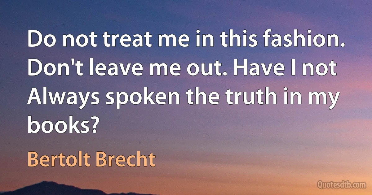 Do not treat me in this fashion. Don't leave me out. Have I not
Always spoken the truth in my books? (Bertolt Brecht)