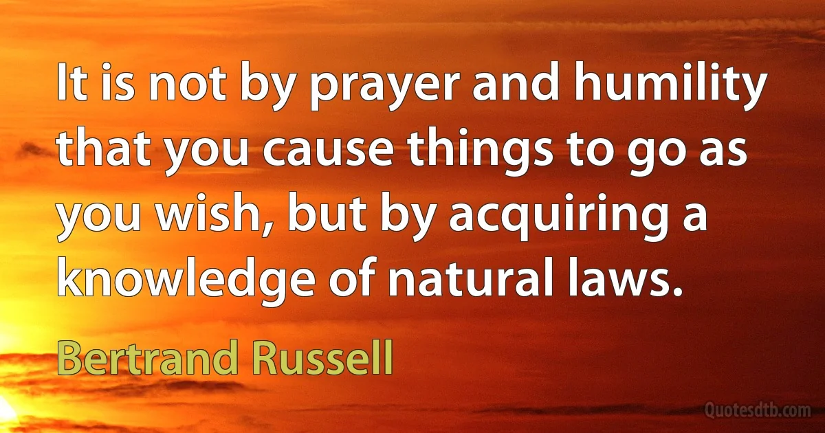 It is not by prayer and humility that you cause things to go as you wish, but by acquiring a knowledge of natural laws. (Bertrand Russell)