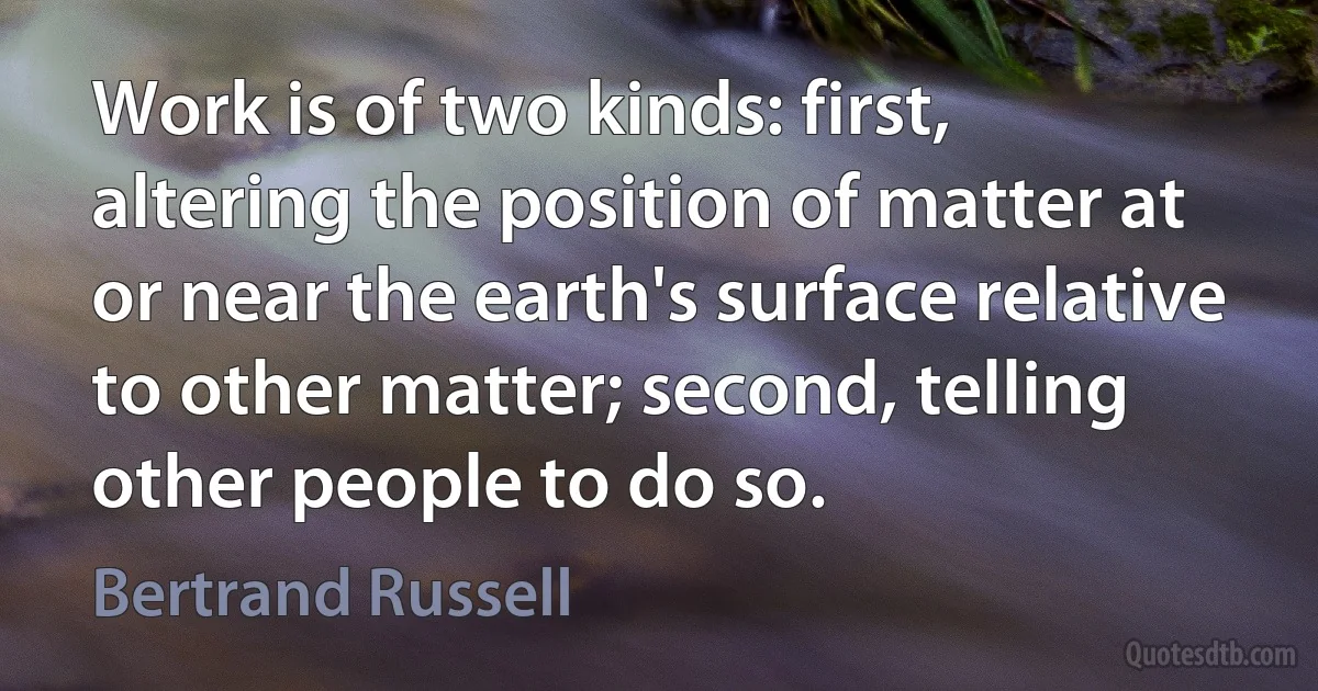 Work is of two kinds: first, altering the position of matter at or near the earth's surface relative to other matter; second, telling other people to do so. (Bertrand Russell)