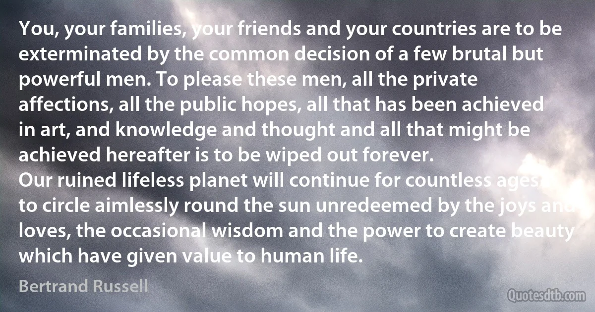 You, your families, your friends and your countries are to be exterminated by the common decision of a few brutal but powerful men. To please these men, all the private affections, all the public hopes, all that has been achieved in art, and knowledge and thought and all that might be achieved hereafter is to be wiped out forever.
Our ruined lifeless planet will continue for countless ages to circle aimlessly round the sun unredeemed by the joys and loves, the occasional wisdom and the power to create beauty which have given value to human life. (Bertrand Russell)