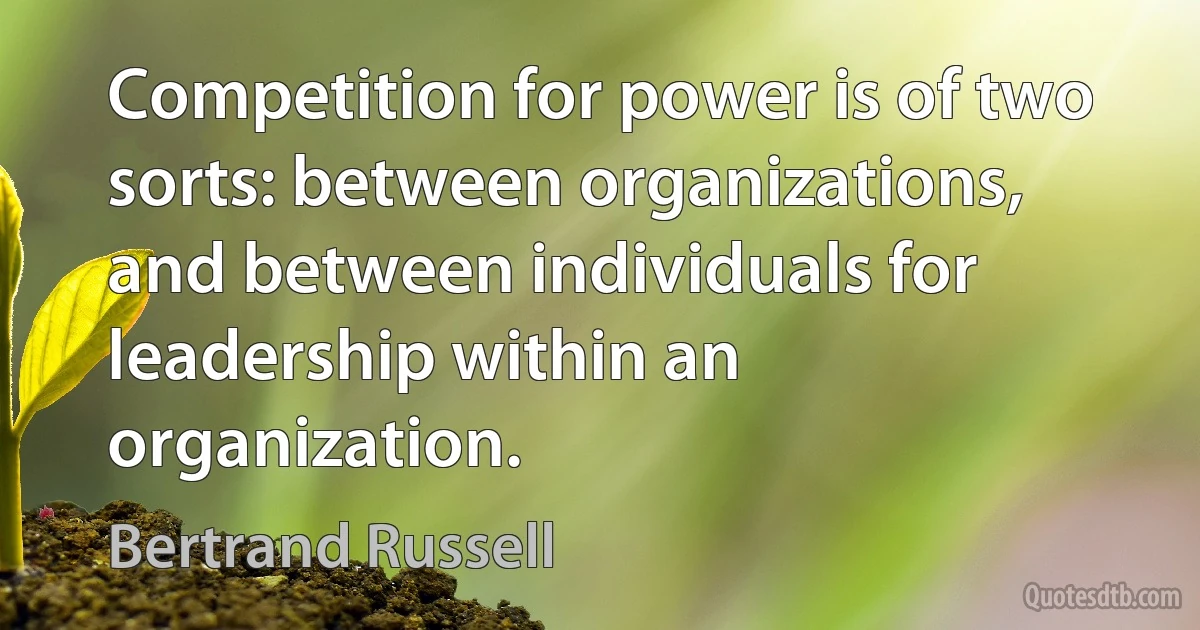 Competition for power is of two sorts: between organizations, and between individuals for leadership within an organization. (Bertrand Russell)