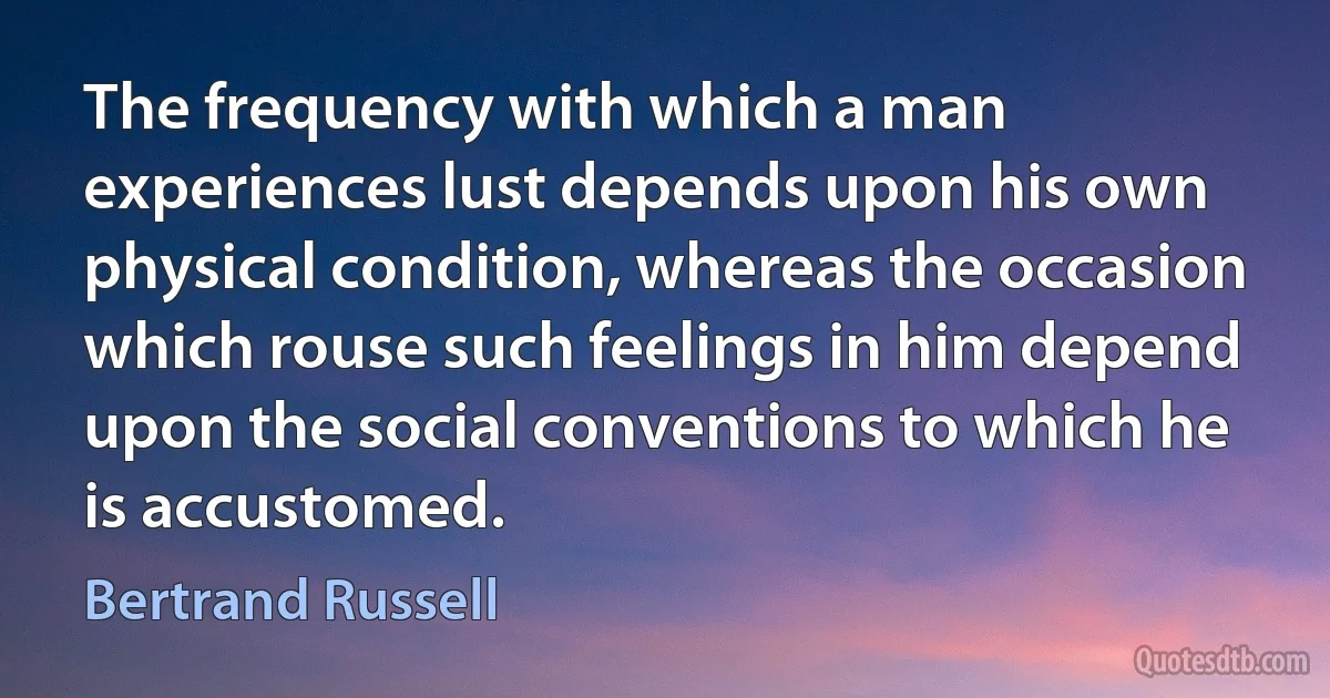 The frequency with which a man experiences lust depends upon his own physical condition, whereas the occasion which rouse such feelings in him depend upon the social conventions to which he is accustomed. (Bertrand Russell)