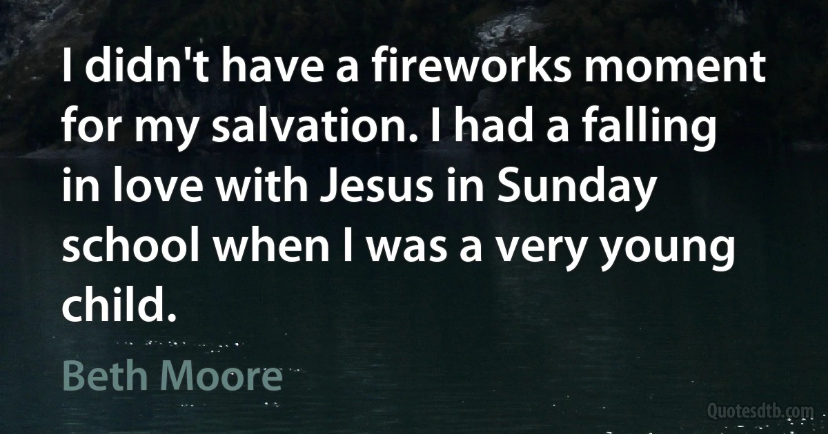 I didn't have a fireworks moment for my salvation. I had a falling in love with Jesus in Sunday school when I was a very young child. (Beth Moore)