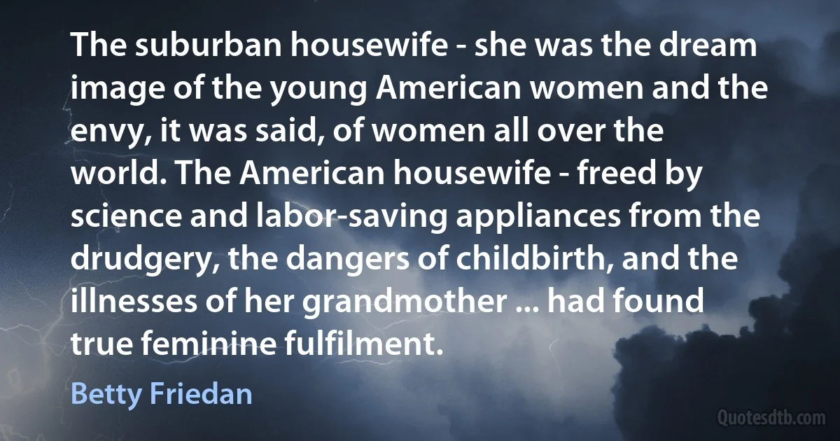 The suburban housewife - she was the dream image of the young American women and the envy, it was said, of women all over the world. The American housewife - freed by science and labor-saving appliances from the drudgery, the dangers of childbirth, and the illnesses of her grandmother ... had found true feminine fulfilment. (Betty Friedan)