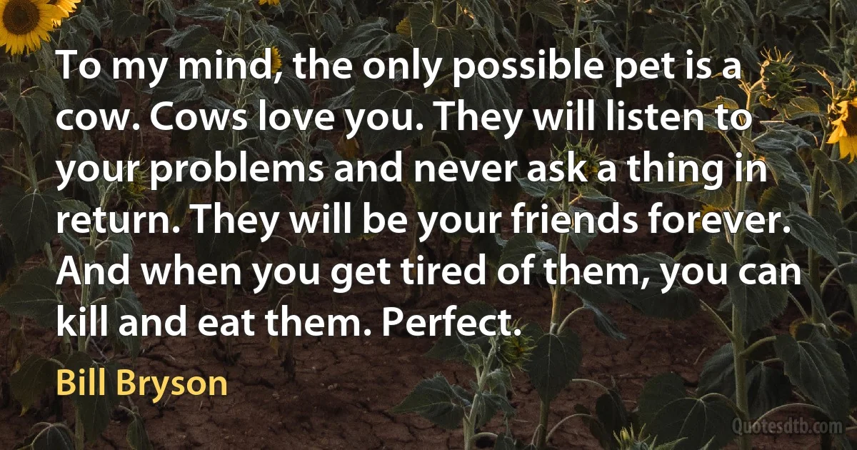 To my mind, the only possible pet is a cow. Cows love you. They will listen to your problems and never ask a thing in return. They will be your friends forever. And when you get tired of them, you can kill and eat them. Perfect. (Bill Bryson)