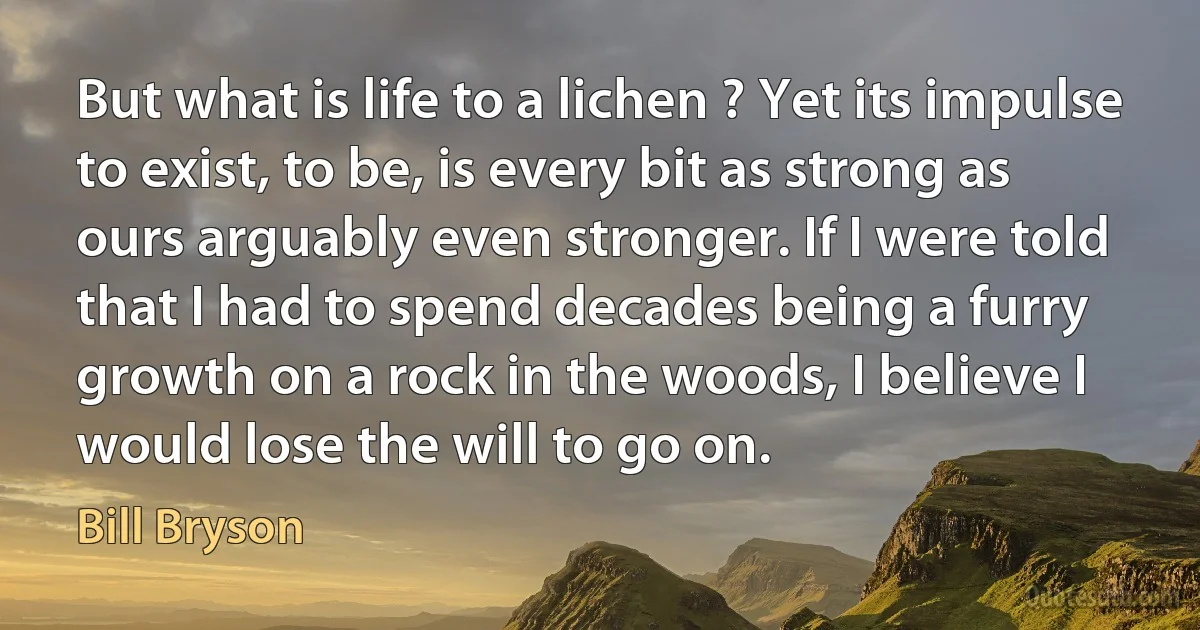 But what is life to a lichen ? Yet its impulse to exist, to be, is every bit as strong as ours arguably even stronger. If I were told that I had to spend decades being a furry growth on a rock in the woods, I believe I would lose the will to go on. (Bill Bryson)