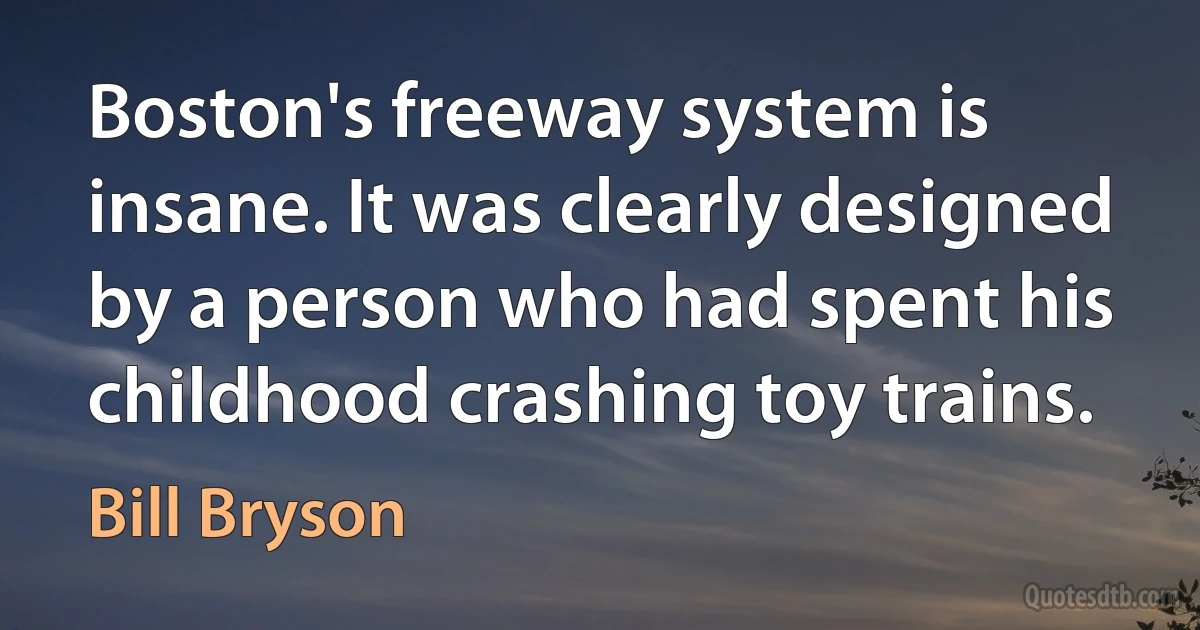 Boston's freeway system is insane. It was clearly designed by a person who had spent his childhood crashing toy trains. (Bill Bryson)